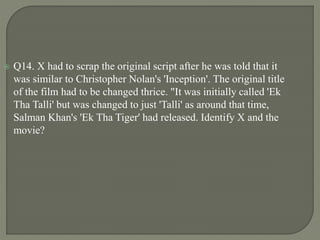  Q14. X had to scrap the original script after he was told that it
was similar to Christopher Nolan's 'Inception'. The original title
of the film had to be changed thrice. "It was initially called 'Ek
Tha Talli' but was changed to just 'Talli' as around that time,
Salman Khan's 'Ek Tha Tiger' had released. Identify X and the
movie?
 