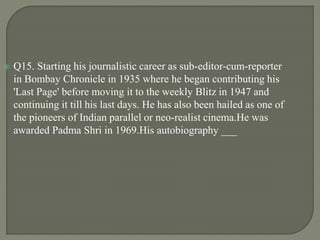  Q15. Starting his journalistic career as sub-editor-cum-reporter
in Bombay Chronicle in 1935 where he began contributing his
'Last Page' before moving it to the weekly Blitz in 1947 and
continuing it till his last days. He has also been hailed as one of
the pioneers of Indian parallel or neo-realist cinema.He was
awarded Padma Shri in 1969.His autobiography ___
 