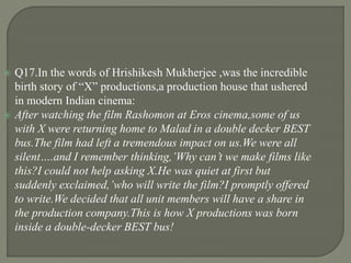  Q17.In the words of Hrishikesh Mukherjee ,was the incredible
birth story of “X” productions,a production house that ushered
in modern Indian cinema:
 After watching the film Rashomon at Eros cinema,some of us
with X were returning home to Malad in a double decker BEST
bus.The film had left a tremendous impact on us.We were all
silent….and I remember thinking,’Why can’t we make films like
this?I could not help asking X.He was quiet at first but
suddenly exclaimed,’who will write the film?I promptly offered
to write.We decided that all unit members will have a share in
the production company.This is how X productions was born
inside a double-decker BEST bus!
 