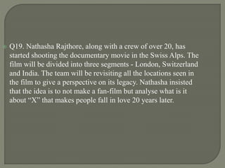  Q19. Nathasha Rajthore, along with a crew of over 20, has
started shooting the documentary movie in the Swiss Alps. The
film will be divided into three segments - London, Switzerland
and India. The team will be revisiting all the locations seen in
the film to give a perspective on its legacy. Nathasha insisted
that the idea is to not make a fan-film but analyse what is it
about “X” that makes people fall in love 20 years later.
 