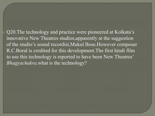  Q20.The technology and practice were pioneered at Kolkata’s
innovative New Theatres studios,apparently at the suggestion
of the studio’s sound recordist,Mukul Bose.However composer
R.C.Boral is credited for this development.The first hindi film
to use this technology is reported to have been New Theatres’
Bhagyachakra.what is the technology?
 