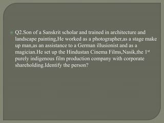  Q2.Son of a Sanskrit scholar and trained in architecture and
landscape painting,He worked as a photographer,as a stage make
up man,as an assistance to a German illusionist and as a
magician.He set up the Hindustan Cinema Films,Nasik,the 1st
purely indigenous film production company with corporate
shareholding.Identify the person?
 