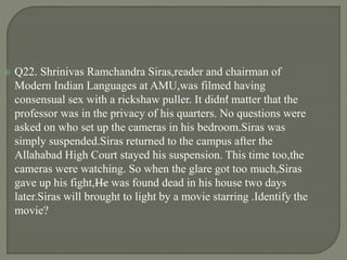  Q22. Shrinivas Ramchandra Siras,reader and chairman of
Modern Indian Languages at AMU,was filmed having
consensual sex with a rickshaw puller. It didn’t matter that the
professor was in the privacy of his quarters. No questions were
asked on who set up the cameras in his bedroom.Siras was
simply suspended.Siras returned to the campus after the
Allahabad High Court stayed his suspension. This time too,the
cameras were watching. So when the glare got too much,Siras
gave up his fight,—He was found dead in his house two days
later.Siras will brought to light by a movie starring .Identify the
movie?
 
