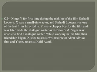  Q24. X met Y for first time during the making of the film Sarhadi
Lootera. X was a small-time actor, and Sarhadi Lootera was one
of the last films he acted in. Y was a clapper boy for the film and
was later made the dialogue writer as director S.M. Sagar was
unable to find a dialogue writer. While working in this film their
friendship began. X used to assist writer/director Abrar Alvi at
first and Y used to assist Kaifi Azmi.
 