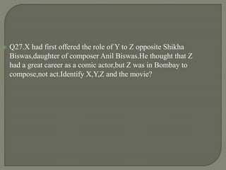  Q27.X had first offered the role of Y to Z opposite Shikha
Biswas,daughter of composer Anil Biswas.He thought that Z
had a great career as a comic actor,but Z was in Bombay to
compose,not act.Identify X,Y,Z and the movie?
 