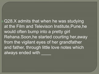 Q28.X admits that when he was studying
at the Film and Televison Institute,Pune,he
would often bump into a pretty girl
Rehana.Soon,he started courting her,away
from the vigilant eyes of her grandfather
and father, through little love notes which
always ended with ____
 