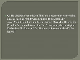 Q4.He directed over a dozen films and documentaries,including
classics such as Pratidhwani,Chikmik Bijuli,Siraj,Miri
Jiyori,Mahut Bandhure and Mera Dharam Meri Maa.He won the
President’s National Award for film 3 times and also prestigious
Dadasaheb Phalke award for lifetime achievement.Identify the
legend?
 