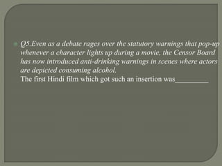  Q5.Even as a debate rages over the statutory warnings that pop-up
whenever a character lights up during a movie, the Censor Board
has now introduced anti-drinking warnings in scenes where actors
are depicted consuming alcohol.
The first Hindi film which got such an insertion was_________
 