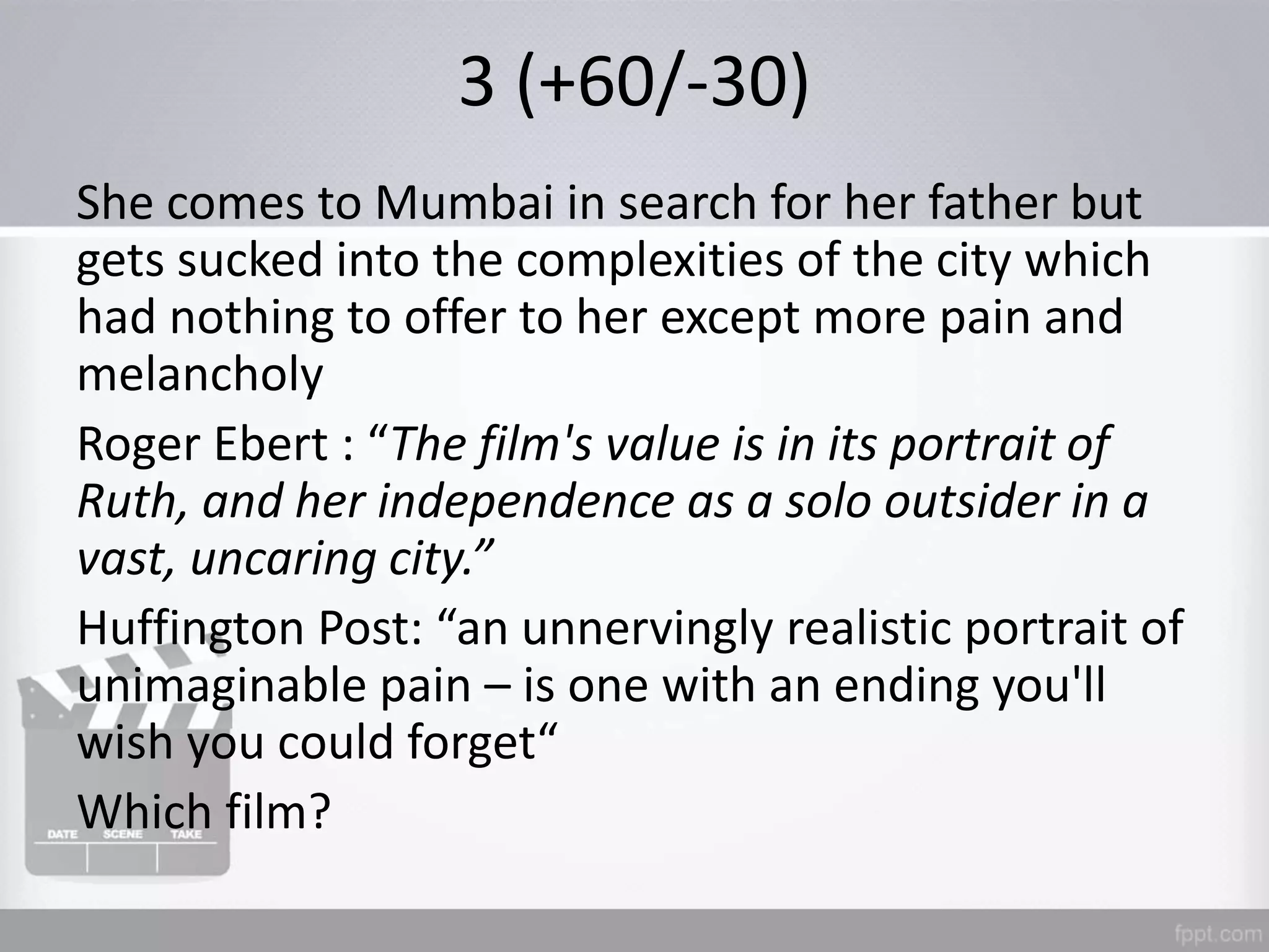 3 (+60/-30)
She comes to Mumbai in search for her father but
gets sucked into the complexities of the city which
had nothing to offer to her except more pain and
melancholy
Roger Ebert : “The film's value is in its portrait of
Ruth, and her independence as a solo outsider in a
vast, uncaring city.”
Huffington Post: “an unnervingly realistic portrait of
unimaginable pain – is one with an ending you'll
wish you could forget“
Which film?
 
