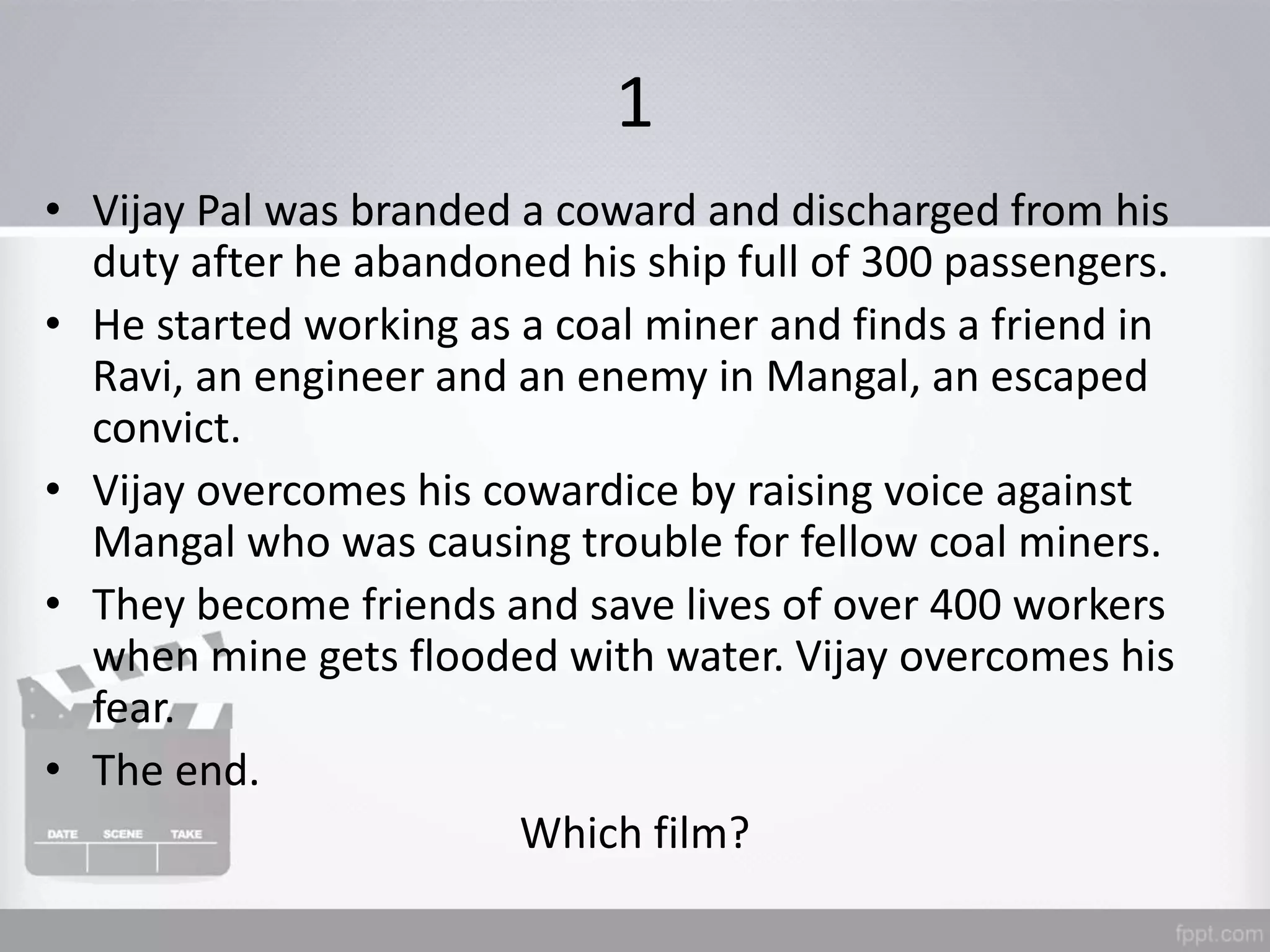 1
• Vijay Pal was branded a coward and discharged from his
duty after he abandoned his ship full of 300 passengers.
• He started working as a coal miner and finds a friend in
Ravi, an engineer and an enemy in Mangal, an escaped
convict.
• Vijay overcomes his cowardice by raising voice against
Mangal who was causing trouble for fellow coal miners.
• They become friends and save lives of over 400 workers
when mine gets flooded with water. Vijay overcomes his
fear.
• The end.
Which film?
 