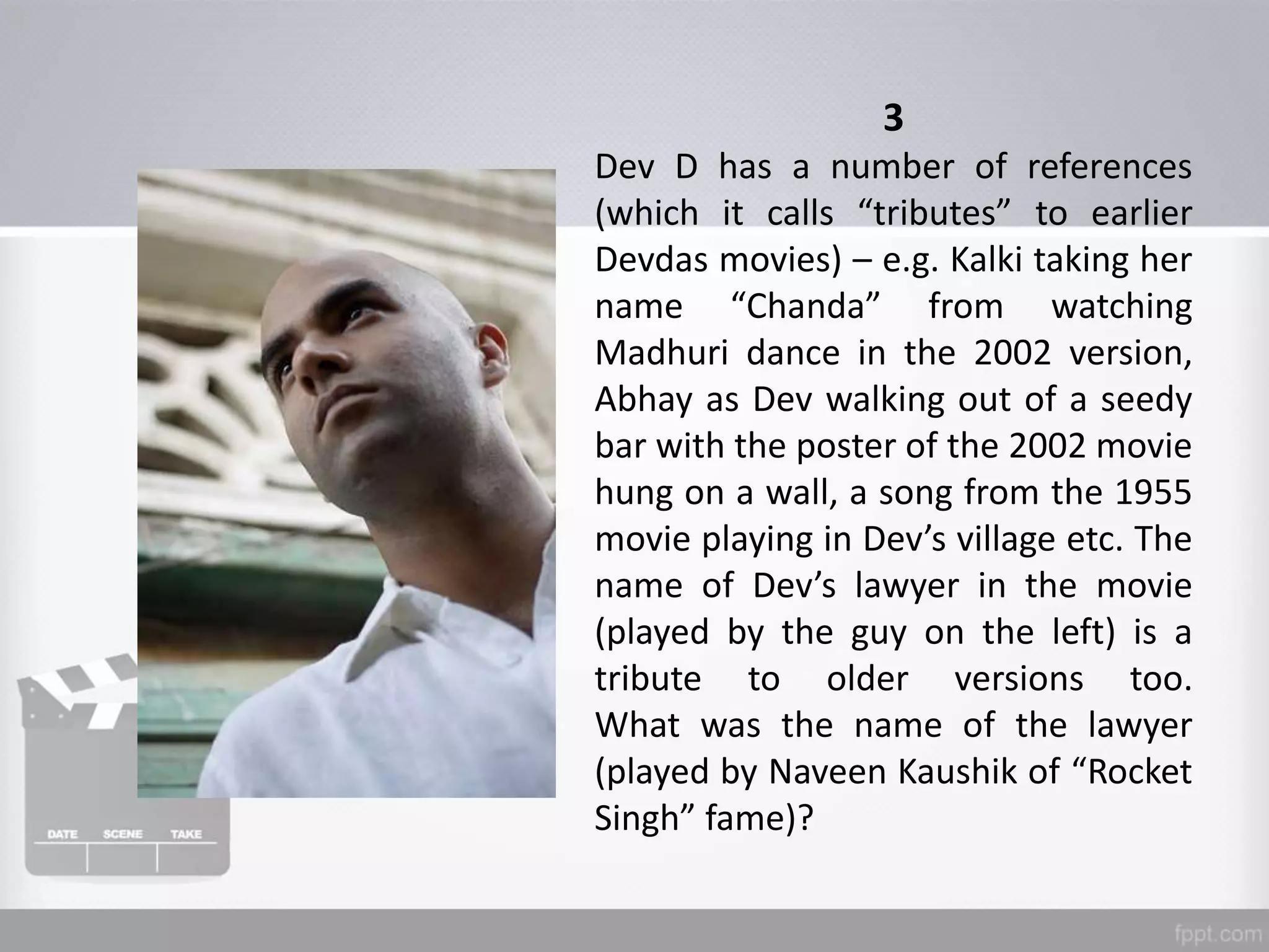 3
Dev D has a number of references
(which it calls “tributes” to earlier
Devdas movies) – e.g. Kalki taking her
name “Chanda” from watching
Madhuri dance in the 2002 version,
Abhay as Dev walking out of a seedy
bar with the poster of the 2002 movie
hung on a wall, a song from the 1955
movie playing in Dev’s village etc. The
name of Dev’s lawyer in the movie
(played by the guy on the left) is a
tribute to older versions too.
What was the name of the lawyer
(played by Naveen Kaushik of “Rocket
Singh” fame)?
 