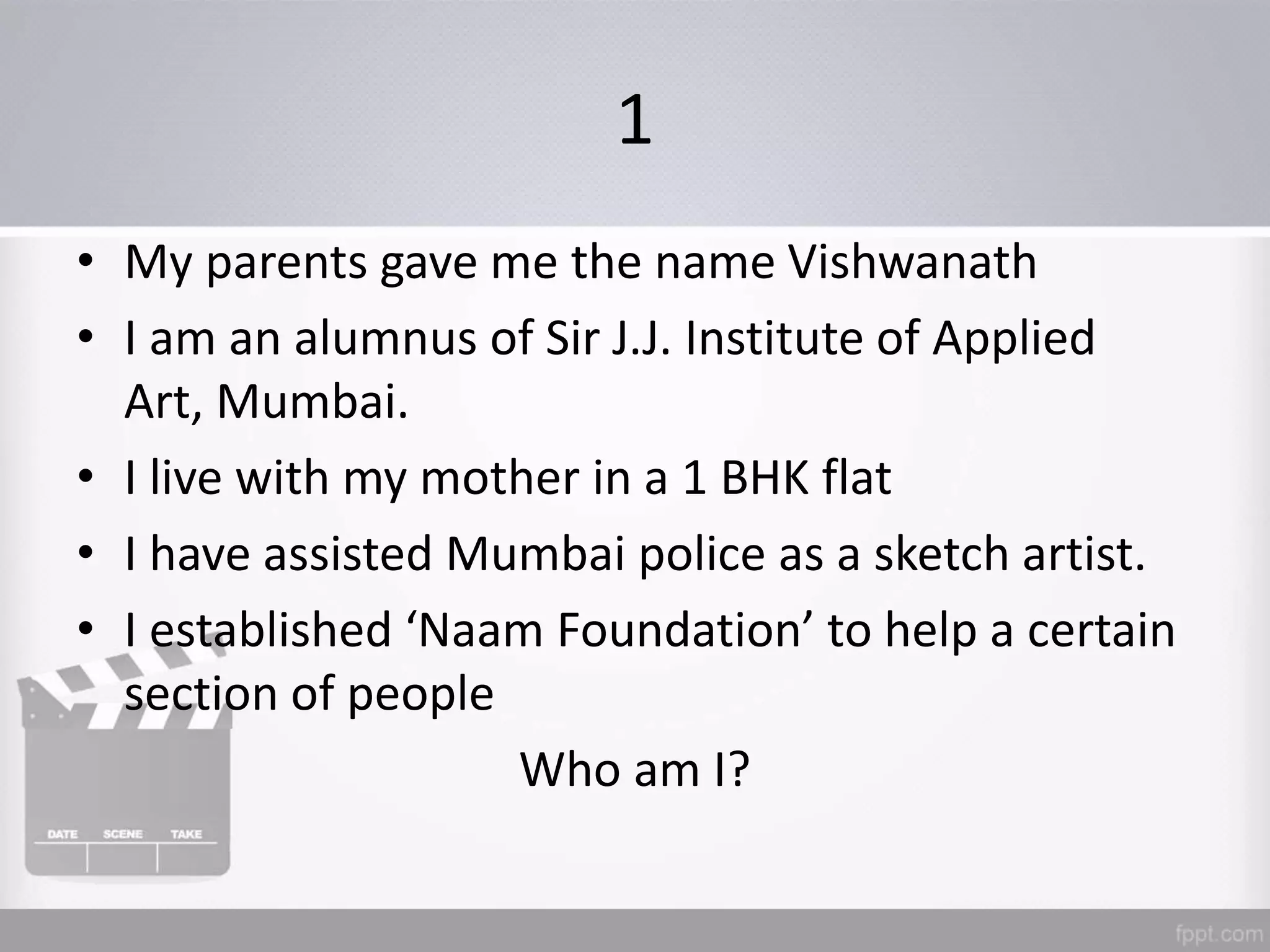 1
• My parents gave me the name Vishwanath
• I am an alumnus of Sir J.J. Institute of Applied
Art, Mumbai.
• I live with my mother in a 1 BHK flat
• I have assisted Mumbai police as a sketch artist.
• I established ‘Naam Foundation’ to help a certain
section of people
Who am I?
 
