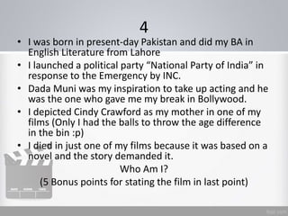 4
• I was born in present-day Pakistan and did my BA in
English Literature from Lahore
• I launched a political party “National Party of India” in
response to the Emergency by INC.
• Dada Muni was my inspiration to take up acting and he
was the one who gave me my break in Bollywood.
• I depicted Cindy Crawford as my mother in one of my
films (Only I had the balls to throw the age difference
in the bin :p)
• I died in just one of my films because it was based on a
novel and the story demanded it.
Who Am I?
(5 Bonus points for stating the film in last point)
 