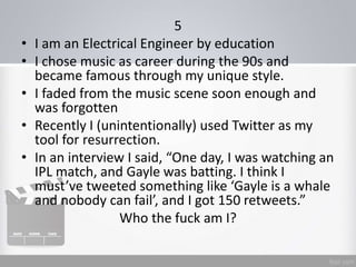 5
• I am an Electrical Engineer by education
• I chose music as career during the 90s and
became famous through my unique style.
• I faded from the music scene soon enough and
was forgotten
• Recently I (unintentionally) used Twitter as my
tool for resurrection.
• In an interview I said, “One day, I was watching an
IPL match, and Gayle was batting. I think I
must’ve tweeted something like ‘Gayle is a whale
and nobody can fail’, and I got 150 retweets.”
Who the fuck am I?
 