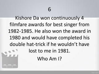 6
Kishore Da won continuously 4
filmfare awards for best singer from
1982-1985. He also won the award in
1980 and would have completed his
double hat-trick if he wouldn’t have
lost to me in 1981.
Who Am I?
 