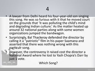 4
• A lawyer from Delhi heard his four-year-old son singing
this song. He was so furious with it that he moved court
on the grounds that ‘it was polluting the child's mind
and degrading Indian culture.’ As the matter heated up
around 32 national parties along with some women
organizations jumped the bandwagon.
• Surprisingly, Bal Thackeray defended the director by
calling it a "patriotic" film in his paper Saamana and
asserted that there was nothing wrong with this
particulr song.
• However, the controversy it raised cost the director a
National Award where he lost to Yash Chopra’s Darr by
just 1 vote.
Which Song?
 