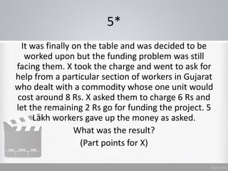 5*
It was finally on the table and was decided to be
worked upon but the funding problem was still
facing them. X took the charge and went to ask for
help from a particular section of workers in Gujarat
who dealt with a commodity whose one unit would
cost around 8 Rs. X asked them to charge 6 Rs and
let the remaining 2 Rs go for funding the project. 5
Lakh workers gave up the money as asked.
What was the result?
(Part points for X)
 