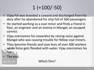 1 (+100/-50)
• Vijay Pal was branded a coward and discharged from his
duty after he abandoned his ship full of 300 passengers.
• He started working as a coal miner and finds a friend in
Ravi, an engineer and an enemy in Mangal, an escaped
convict.
• Vijay overcomes his cowardice by raising voice against
Mangal who was causing trouble for fellow coal miners.
• They become friends and save lives of over 400 workers
when mine gets flooded with water. Vijay overcomes his
fear.
• The end.
Which film?
 