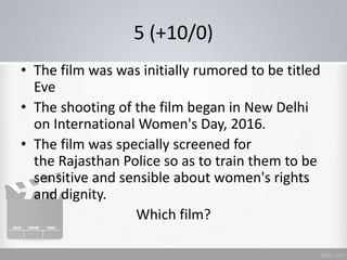 5 (+10/0)
• The film was was initially rumored to be titled
Eve
• The shooting of the film began in New Delhi
on International Women's Day, 2016.
• The film was specially screened for
the Rajasthan Police so as to train them to be
sensitive and sensible about women's rights
and dignity.
Which film?
 