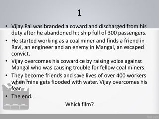 1
• Vijay Pal was branded a coward and discharged from his
duty after he abandoned his ship full of 300 passengers.
• He started working as a coal miner and finds a friend in
Ravi, an engineer and an enemy in Mangal, an escaped
convict.
• Vijay overcomes his cowardice by raising voice against
Mangal who was causing trouble for fellow coal miners.
• They become friends and save lives of over 400 workers
when mine gets flooded with water. Vijay overcomes his
fear.
• The end.
Which film?
 