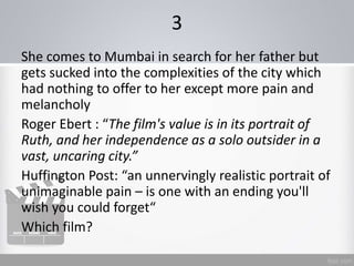 3
She comes to Mumbai in search for her father but
gets sucked into the complexities of the city which
had nothing to offer to her except more pain and
melancholy
Roger Ebert : “The film's value is in its portrait of
Ruth, and her independence as a solo outsider in a
vast, uncaring city.”
Huffington Post: “an unnervingly realistic portrait of
unimaginable pain – is one with an ending you'll
wish you could forget“
Which film?
 