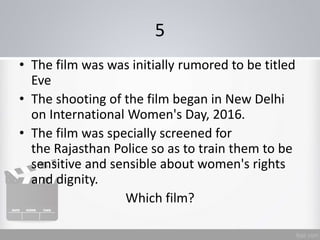 5
• The film was was initially rumored to be titled
Eve
• The shooting of the film began in New Delhi
on International Women's Day, 2016.
• The film was specially screened for
the Rajasthan Police so as to train them to be
sensitive and sensible about women's rights
and dignity.
Which film?
 