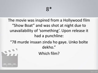 8*
The movie was inspired from a Hollywood film
“Show Boat” and was shot at night due to
unavailability of ‘something’. Upon release it
had a punchline:
“78 murde insaan zinda ho gaye. Unko bolte
dekho.”
Which film?
 