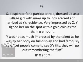 9
X, desperate for a particular role, dressed up as a
village girl with make up to look scarred and
arrived at Y’s residence. Very impressed by X, Y
signed her on the spot with a gold coin as the
signing amount.
Y was not as much impressed by the talent as he
was by her body on full display and had famously
said “Let people come to see X’s tits, they will go
out remembering the film”
ID X and Y
 