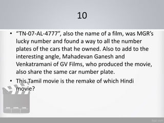 10
• “TN-07-AL-4777”, also the name of a film, was MGR’s
lucky number and found a way to all the number
plates of the cars that he owned. Also to add to the
interesting angle, Mahadevan Ganesh and
Venkatramani of GV Films, who produced the movie,
also share the same car number plate.
• This Tamil movie is the remake of which Hindi
movie?
 