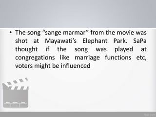 • The song “sange marmar” from the movie was
shot at Mayawati’s Elephant Park. SaPa
thought if the song was played at
congregations like marriage functions etc,
voters might be influenced
 