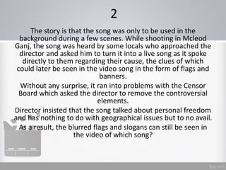 2
The story is that the song was only to be used in the
background during a few scenes. While shooting in Mcleod
Ganj, the song was heard by some locals who approached the
director and asked him to turn it into a live song as it spoke
directly to them regarding their cause, the clues of which
could later be seen in the video song in the form of flags and
banners.
Without any surprise, it ran into problems with the Censor
Board which asked the director to remove the controversial
elements.
Director insisted that the song talked about personal freedom
and has nothing to do with geographical issues but to no avail.
As a result, the blurred flags and slogans can still be seen in
the video of which song?
 