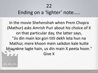 22
Ending on a ‘lighter’ note…..
In the movie Shehenshah when Prem Chopra
(Mathur) asks Amrish Puri about his choice of X
on that particular day, the latter says,
"Jis din main koi gori titli dekh leta hun na
Mathur, mere khoon mein saikdon kale kutte
bhaunkne lagte hain, us din main X peeta hoon."
Give X
 