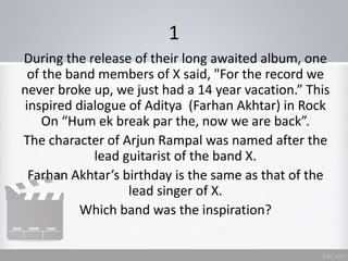 1
During the release of their long awaited album, one
of the band members of X said, "For the record we
never broke up, we just had a 14 year vacation.” This
inspired dialogue of Aditya (Farhan Akhtar) in Rock
On “Hum ek break par the, now we are back”.
The character of Arjun Rampal was named after the
lead guitarist of the band X.
Farhan Akhtar’s birthday is the same as that of the
lead singer of X.
Which band was the inspiration?
 