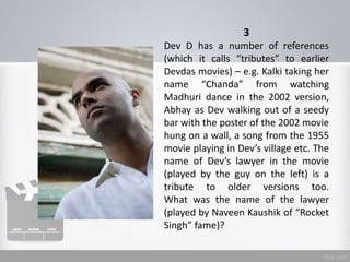 3
Dev D has a number of references
(which it calls “tributes” to earlier
Devdas movies) – e.g. Kalki taking her
name “Chanda” from watching
Madhuri dance in the 2002 version,
Abhay as Dev walking out of a seedy
bar with the poster of the 2002 movie
hung on a wall, a song from the 1955
movie playing in Dev’s village etc. The
name of Dev’s lawyer in the movie
(played by the guy on the left) is a
tribute to older versions too.
What was the name of the lawyer
(played by Naveen Kaushik of “Rocket
Singh” fame)?
 