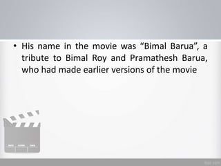 • His name in the movie was “Bimal Barua”, a
tribute to Bimal Roy and Pramathesh Barua,
who had made earlier versions of the movie
 