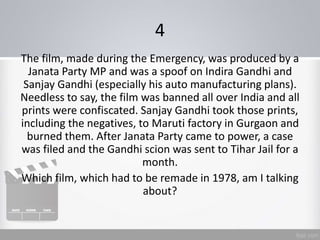 4
The film, made during the Emergency, was produced by a
Janata Party MP and was a spoof on Indira Gandhi and
Sanjay Gandhi (especially his auto manufacturing plans).
Needless to say, the film was banned all over India and all
prints were confiscated. Sanjay Gandhi took those prints,
including the negatives, to Maruti factory in Gurgaon and
burned them. After Janata Party came to power, a case
was filed and the Gandhi scion was sent to Tihar Jail for a
month.
Which film, which had to be remade in 1978, am I talking
about?
 