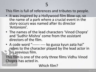 5
This film is full of references and tributes to people.
• It was inspired by a Hollywood film Blow-up, so
the name of a park where a crucial event in the
story occurs was named after its director
‘Antonioni’.
• The names of the lead characters ‘Vinod Chopra’
and ‘Sudhir Mishra’ come from the assistant
directors of the film.
• A code word “------ ---- ko gussa kyun aata hai”
refers to the character played by the lead actor in
his previous film.
This film is one of the only three films Vidhu Vinod
Chopra has acted in.
Which film?
 