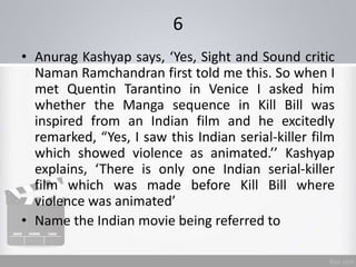 6
• Anurag Kashyap says, ‘Yes, Sight and Sound critic
Naman Ramchandran first told me this. So when I
met Quentin Tarantino in Venice I asked him
whether the Manga sequence in Kill Bill was
inspired from an Indian film and he excitedly
remarked, “Yes, I saw this Indian serial-killer film
which showed violence as animated.’’ Kashyap
explains, ‘There is only one Indian serial-killer
film which was made before Kill Bill where
violence was animated’
• Name the Indian movie being referred to
 