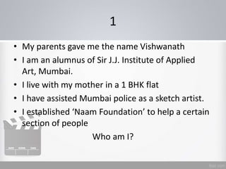 1
• My parents gave me the name Vishwanath
• I am an alumnus of Sir J.J. Institute of Applied
Art, Mumbai.
• I live with my mother in a 1 BHK flat
• I have assisted Mumbai police as a sketch artist.
• I established ‘Naam Foundation’ to help a certain
section of people
Who am I?
 