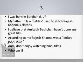 3
• I was born in Barabanki, UP
• My father in law ‘Baldev’ used to stitch Rajesh
Khanna's clothes.
• I believe that Amitabh Bachchan hasn’t done any
great film
• According to me Rajesh Khanna was a ‘limited,
poor actor’.
• And I don’t enjoy watching hindi films
• Who am I?
 