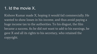 1. Id the movie X.
Kishore Kumar made X, hoping it would fail commercially. He
wanted to show losses in his income, and thus avoid paying a
huge income tax to the authorities. To his disgust, the film
became a success. As he did not want to add to his earnings, he
gave X and all its rights to his secretary, who retained the
copyright.
 