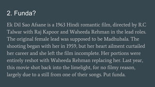 2. Funda?
Ek Dil Sao Afsane is a 1963 Hindi romantic film, directed by R.C
Talwar with Raj Kapoor and Waheeda Rehman in the lead roles.
The original female lead was supposed to be Madhubala. The
shooting began with her in 1959, but her heart ailment curtailed
her career and she left the film incomplete. Her portions were
entirely reshot with Waheeda Rehman replacing her. Last year,
this movie shot back into the limelight, for no filmy reason,
largely due to a still from one of their songs. Put funda.
 