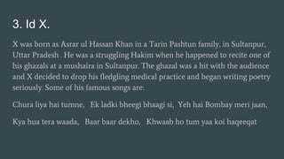 3. Id X.
X was born as Asrar ul Hassan Khan in a Tarin Pashtun family, in Sultanpur,
Uttar Pradesh . He was a struggling Hakim when he happened to recite one of
his ghazals at a mushaira in Sultanpur. The ghazal was a hit with the audience
and X decided to drop his fledgling medical practice and began writing poetry
seriously. Some of his famous songs are:
Chura liya hai tumne, Ek ladki bheegi bhaagi si, Yeh hai Bombay meri jaan,
Kya hua tera waada, Baar baar dekho, Khwaab ho tum yaa koi haqeeqat
 