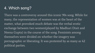 4. Which song?
There was a controversy around this iconic 90s song. While for
many, the representation of women was at the heart of the
matter, what provoked much debate was the verbal erotic
exchange between two women(played by Madhuri Dixit and
Neena Gupta) in the course of the song. Feminists among
themselves were divided on whether the imagery was
pornographic or liberating. It was protested by as many as 42
political parties.
 