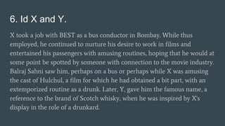 6. Id X and Y.
X took a job with BEST as a bus conductor in Bombay. While thus
employed, he continued to nurture his desire to work in films and
entertained his passengers with amusing routines, hoping that he would at
some point be spotted by someone with connection to the movie industry.
Balraj Sahni saw him, perhaps on a bus or perhaps while X was amusing
the cast of Hulchul, a film for which he had obtained a bit part, with an
extemporized routine as a drunk. Later, Y, gave him the famous name, a
reference to the brand of Scotch whisky, when he was inspired by X's
display in the role of a drunkard.
 