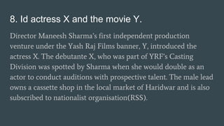 8. Id actress X and the movie Y.
Director Maneesh Sharma’s first independent production
venture under the Yash Raj Films banner, Y, introduced the
actress X. The debutante X, who was part of YRF’s Casting
Division was spotted by Sharma when she would double as an
actor to conduct auditions with prospective talent. The male lead
owns a cassette shop in the local market of Haridwar and is also
subscribed to nationalist organisation(RSS).
 