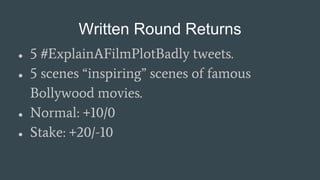 Written Round Returns
● 5 #ExplainAFilmPlotBadly tweets.
● 5 scenes “inspiring” scenes of famous
Bollywood movies.
● Normal: +10/0
● Stake: +20/-10
 