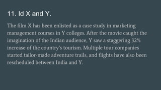 11. Id X and Y.
The film X has been enlisted as a case study in marketing
management courses in Y colleges. After the movie caught the
imagination of the Indian audience, Y saw a staggering 32%
increase of the country’s tourism. Multiple tour companies
started tailor-made adventure trails, and flights have also been
rescheduled between India and Y.
 