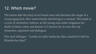 12. Which movie?
The movie tells the story of an honest man who becomes the target of a
vicious gang lord, after inadvertently interfering in a mission. This leads to
a cycle of retributive violence, as the young man seeks vengeance for
death of father, sister and fiancée. It is known for its over-the-top
characters, sequences and dialogues.
One such dialogue - “Lambu ne tujhe lamba kar diya, maachis ki teeli ko
Khamba kar diya?”
 