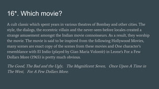 16*. Which movie?
A cult classic which spent years in various theatres of Bombay and other cities. The
style, the dialogs, the eccentric villain and the never-seen-before locales created a
strange amusement amongst the Indian movie connoisseurs. As a result, they worship
the movie. The movie is said to be inspired from the following Hollywood Movies,
many scenes are exact copy of the scenes from these movies and One character's
resemblance with El Indio (played by Gian Maria Volontè) in Leone's For a Few
Dollars More (1965) is pretty much obvious.
The Good, The Bad and the Ugly, The Magnificent Seven, Once Upon A Time in
The West, For A Few Dollars More.
 